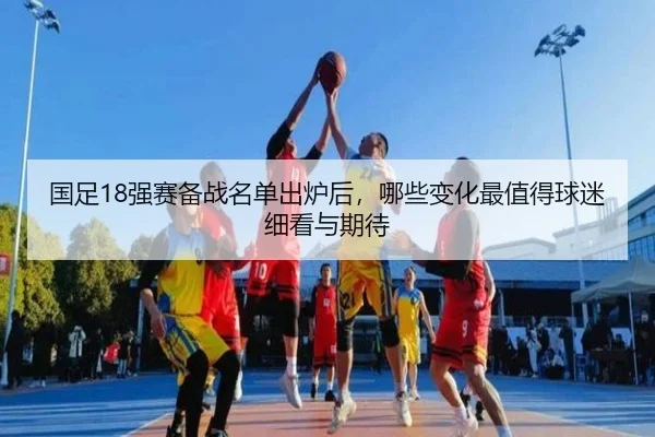 国足18强赛备战名单出炉后，哪些变化最值得球迷细看与期待