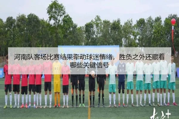 河南队客场比赛结果牵动球迷情绪，胜负之外还藏着哪些关键信号 - WEI LAI SPORTS